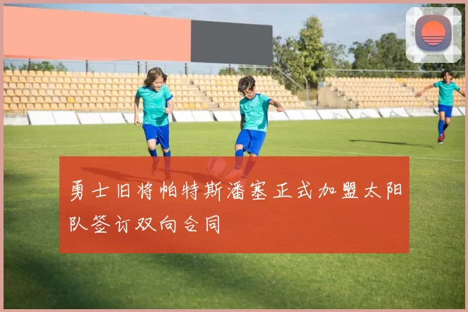 勇士旧将帕特斯潘塞正式加盟太阳队签订双向合同