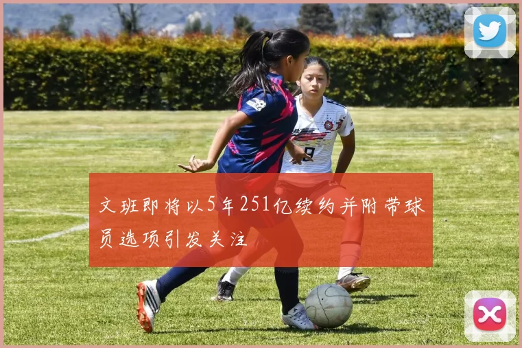 文班即将以5年251亿续约并附带球员选项引发关注