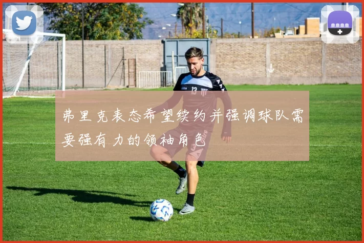 弗里克表态希望续约并强调球队需要强有力的领袖角色
