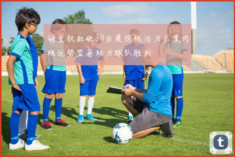 胡金秋狂砍30分展现统治力广厦内线优势显著助力球队胜利