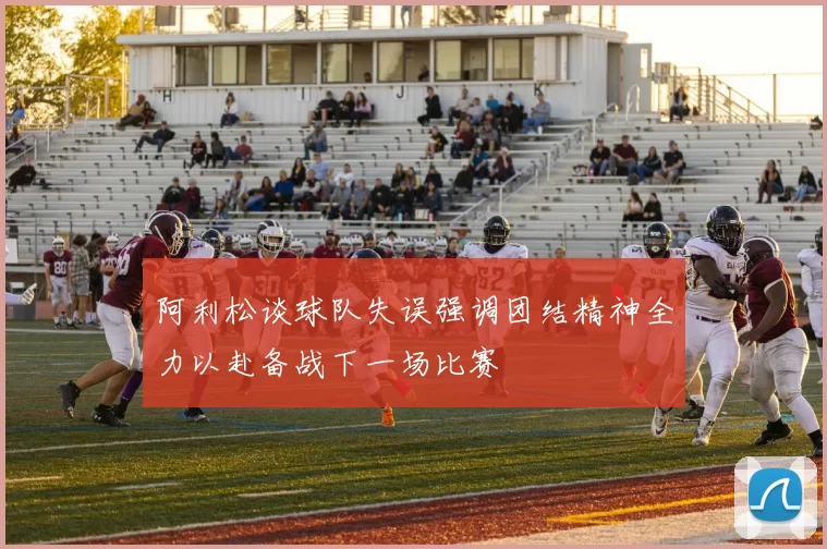 阿利松谈球队失误强调团结精神全力以赴备战下一场比赛