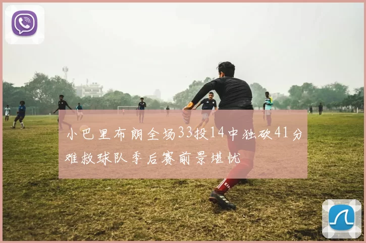 小巴里布朗全场33投14中独砍41分难救球队季后赛前景堪忧