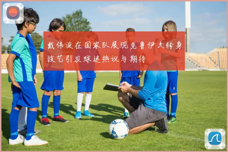 戴伟浚在国家队展现克鲁伊夫转身技艺引发球迷热议与期待