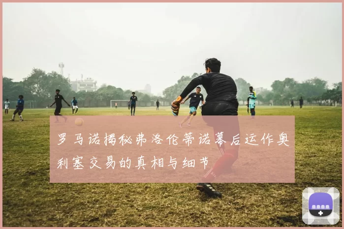 罗马诺揭秘弗洛伦蒂诺幕后运作奥利塞交易的真相与细节