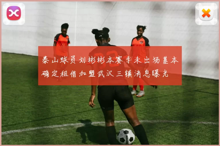 泰山球员刘彬彬本赛季未出场基本确定租借加盟武汉三镇消息曝光
