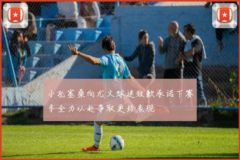 小孔塞桑向尤文球迷致歉承诺下赛季全力以赴争取更好表现