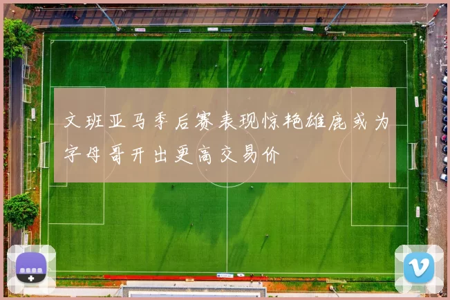 文班亚马季后赛表现惊艳雄鹿或为字母哥开出更高交易价