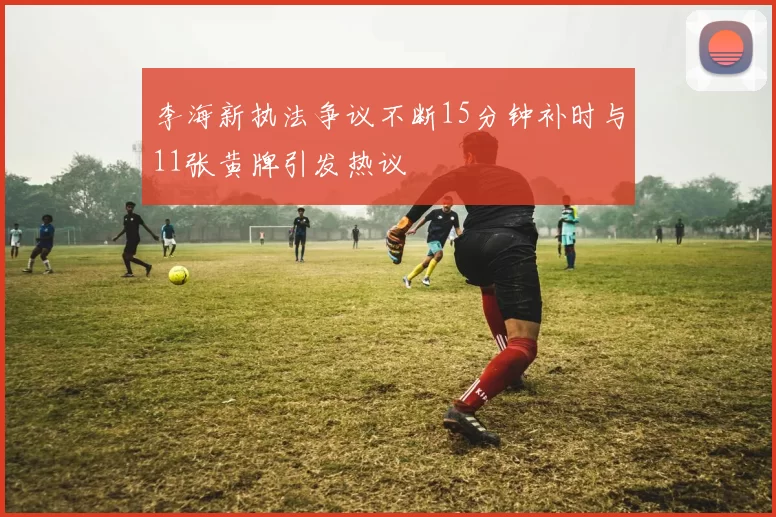 李海新执法争议不断15分钟补时与11张黄牌引发热议