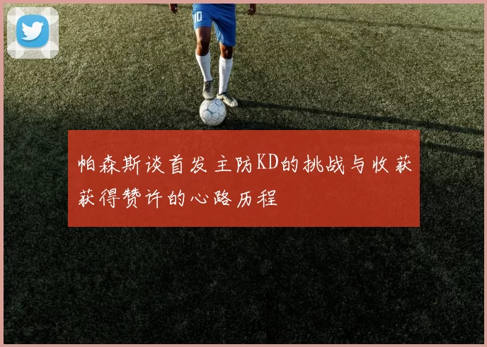 帕森斯谈首发主防KD的挑战与收获获得赞许的心路历程
