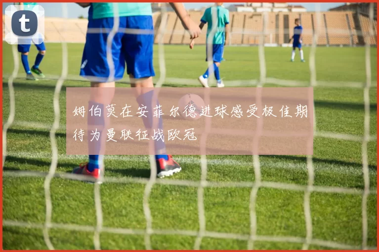姆伯莫在安菲尔德进球感受极佳期待为曼联征战欧冠