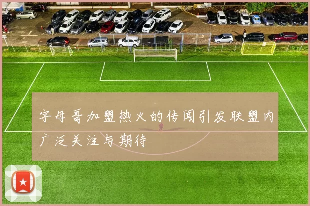 字母哥加盟热火的传闻引发联盟内广泛关注与期待