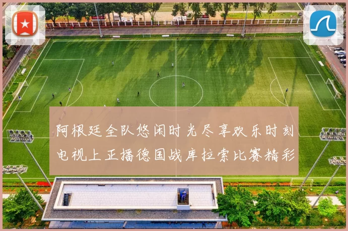 阿根廷全队悠闲时光尽享欢乐时刻电视上正播德国战库拉索比赛精彩瞬间