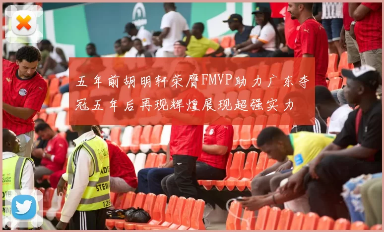 五年前胡明轩荣膺FMVP助力广东夺冠五年后再现辉煌展现超强实力