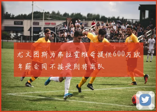 尤文图斯为弗拉霍维奇提供600万欧年薪合同不接受则将离队