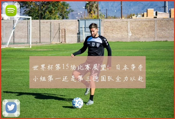 世界杯第15场比赛展望：日本争夺小组第一还是第三德国队全力以赴不轻言放水