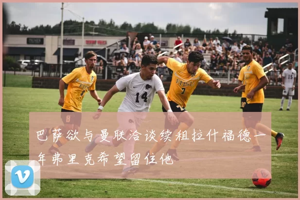 巴萨欲与曼联洽谈续租拉什福德一年弗里克希望留住他