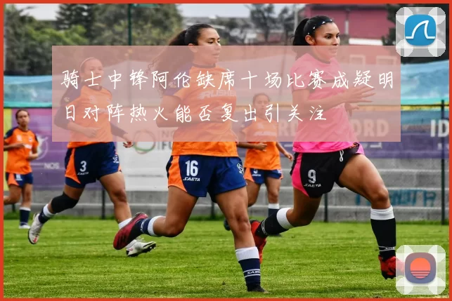 骑士中锋阿伦缺席十场比赛成疑明日对阵热火能否复出引关注