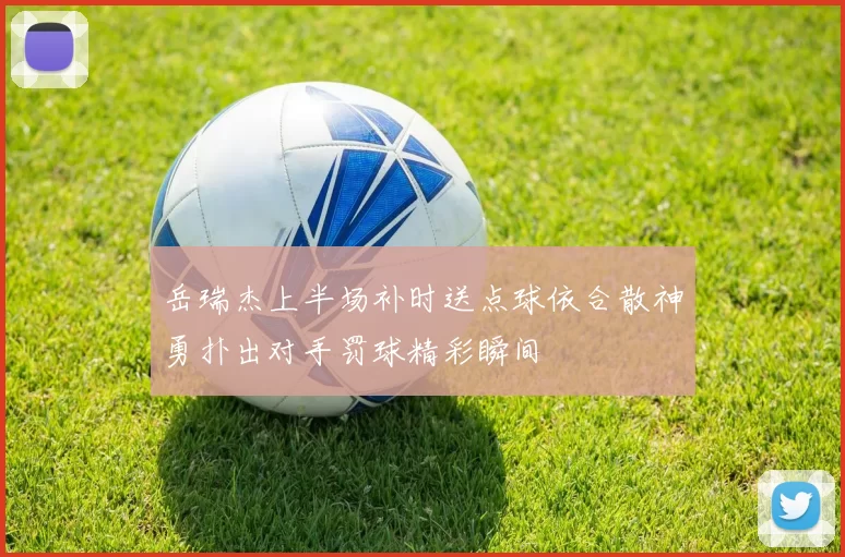 岳瑞杰上半场补时送点球依合散神勇扑出对手罚球精彩瞬间