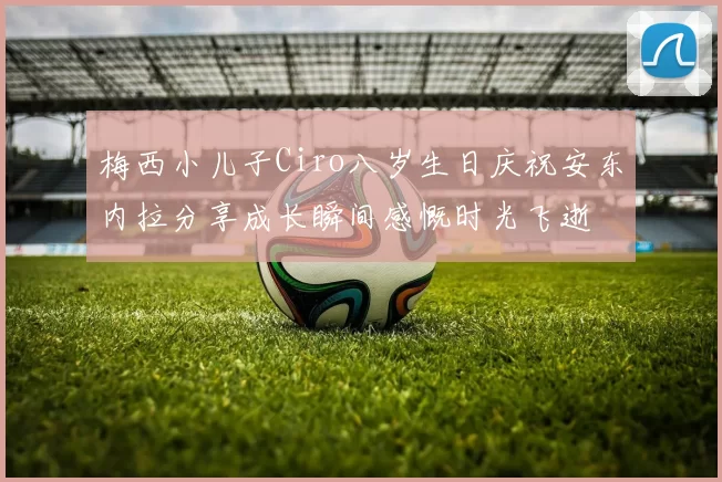 梅西小儿子Ciro八岁生日庆祝安东内拉分享成长瞬间感慨时光飞逝