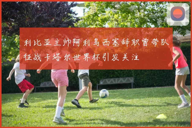 利比亚主帅阿利乌西塞辞职曾带队征战卡塔尔世界杯引发关注