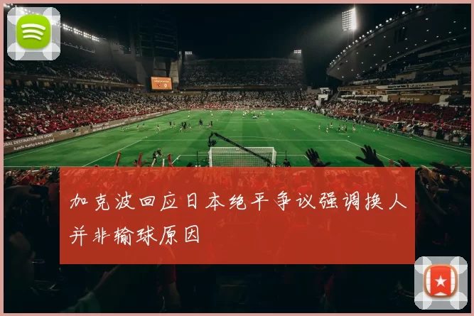加克波回应日本绝平争议强调换人并非输球原因
